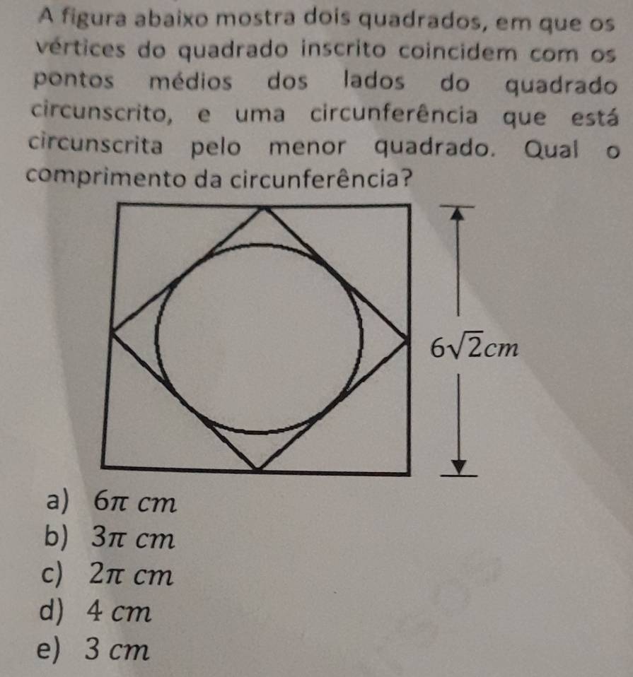 A figura abaixo mostra dois quadrados, em que os
vértices do quadrado inscrito coincidem com os
pontos médios dos lados do quadrado
circunscrito, e uma circunferência que está
circunscrita pelo menor quadrado. Qual o
comprimento da circunferência?
a) 6π cm
b) 3π cm
c) 2π cm
d) 4 cm
e) 3 cm