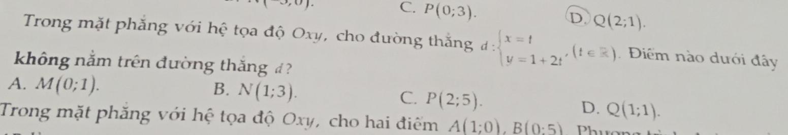 ).
C. P(0;3).
D Q(2;1). 
Trong mặt phăng với hệ tọa độ Oxy, cho đường thắng d:beginarrayl x=t y=1+2tendarray.  ,(t∈ R) Điểm nào dưới đây
không nằm trên đường thắng ?
B. N(1;3).
A. M(0;1). P(2;5). D. Q(1;1). 
C.
Trong mặt phăng với hệ tọa độ Oxy, cho hai điểm A(1;0), B(0:5) Phuens