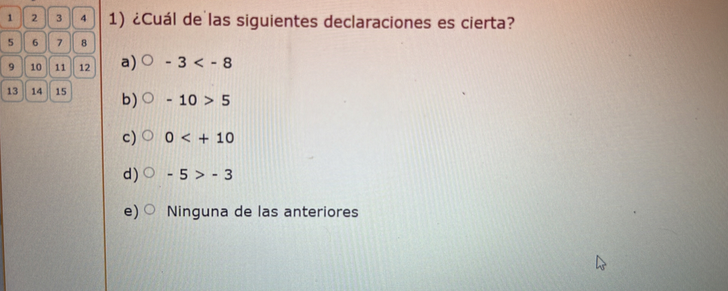 1 2 3 4 1) ¿Cuál de las siguientes declaraciones es cierta?
5 6 7 8
9 10 11 12 a) -3
13 14 15 b) -10>5
c) 0
d) -5>-3
e) Ninguna de las anteriores