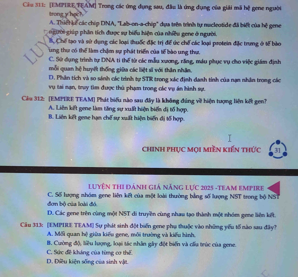 [EMPIRE TEAM] Trong các ứng dụng sau, đâu là ứng dụng của giải mã hệ gene người
trong y học?
A. Thiết kế các chip DNA, ''Lab-on-a-chip'' dựa trên trình tự nucleotide đã biết của hệ gene
người giúp phân tích được sự biểu hiện của nhiều gene ở người.
B. Chế tạo và sử dụng các loại thuốc đặc trị để ức chế các loại protein đặc trưng ở tế bào
ung thự có thể làm chậm sự phát triển của tế bào ung thư.
C. Sử dụng trình tự DNA ti thể từ các mẫu xương, răng, máu phục vụ cho việc giám định
mỗi quan hệ huyết thống giữa các liệt sĩ với thân nhân.
D. Phân tích và so sánh các trình tự STR trong xác định danh tính của nạn nhân trong các
vụ tai nạn, truy tìm được thủ phạm trong các vụ án hình sự.
Câu 312: [EMPIRE TEAM] Phát biểu nào sau đây là không đúng về hiện tượng liên kết gen?
A. Liên kết gene làm tăng sự xuất hiện biến dị tổ hợp.
B. Liên kết gene hạn chế sự xuất hiện biến dị tổ hợp.
ChINH PHỤC MọI MIềN KIếN tHức 31
LUYỆN THI ĐÁNH GIÁ NĂNG Lực 2025 -TEAM EMPIRE
C. Số lượng nhóm gene liên kết của một loài thường bằng số lượng NST trong bộ NST
đơn bộ của loài đó.
D. Các gene trên cùng một NST di truyền cùng nhau tạo thành một nhóm gene liên kết.
Câu 313: [EMPIRE TEAM] Sự phát sinh đột biến gene phụ thuộc vào những yếu tố nào sau đây?
A. Mối quan hệ giữa kiểu gene, môi trường và kiểu hình.
B. Cường độ, liều lượng, loại tác nhân gây đột biến và cấu trúc của gene.
C. Sức đề kháng của từng cơ thể.
D. Điều kiện sống của sinh vật.