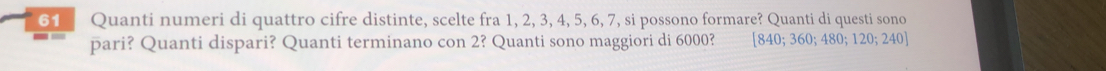 Quanti numeri di quattro cifre distinte, scelte fra 1, 2, 3, 4, 5, 6, 7, si possono formare? Quanti di questi sono 
pari? Quanti dispari? Quanti terminano con 2? Quanti sono maggiori di 6000? [ 840; 360 480; 120; 240