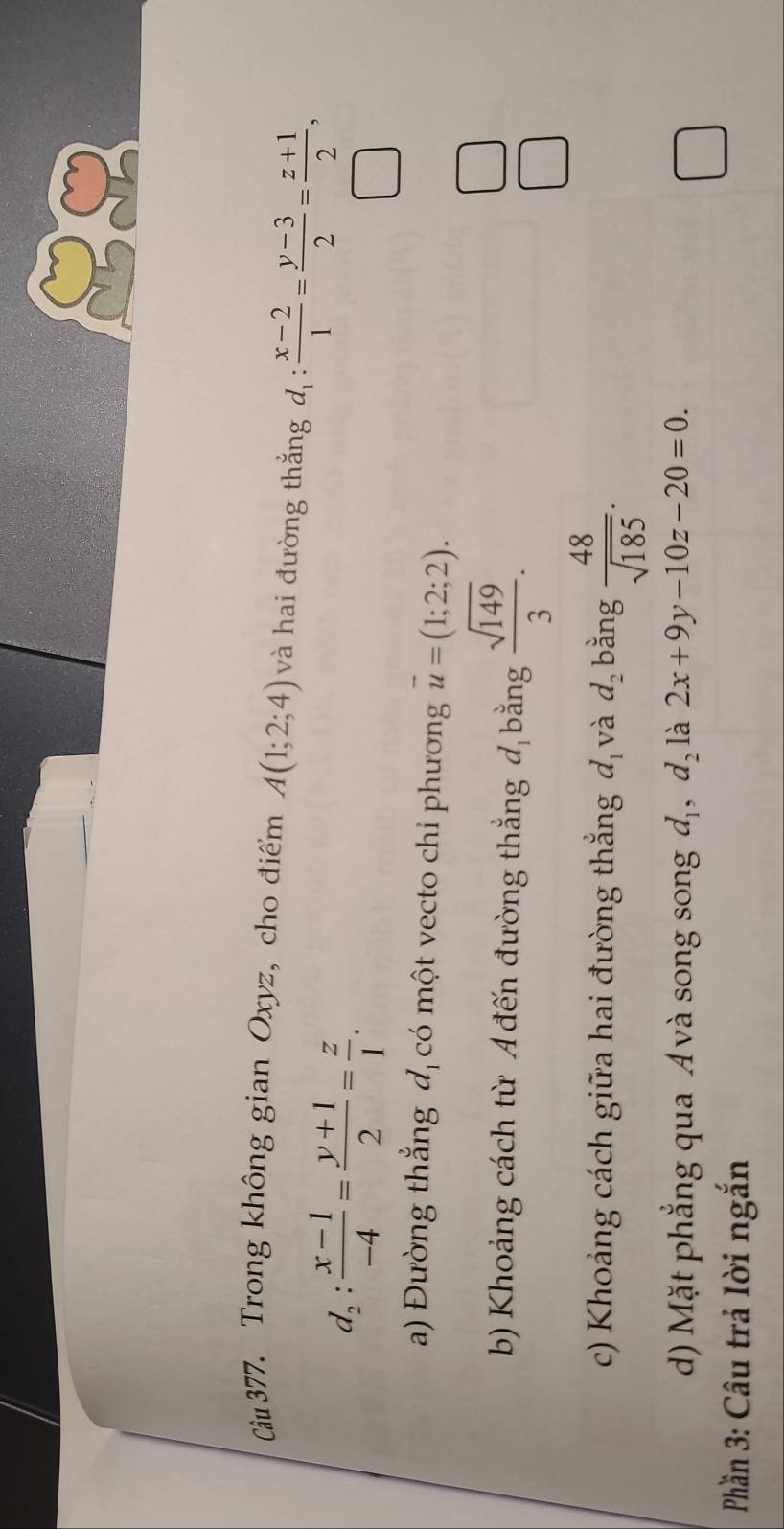 Cu 377. Trong không gian Oxyz, cho điểm A(1;2;4) và hai đường thắng d_1: (x-2)/1 = (y-3)/2 = (z+1)/2 ,
d_2: (x-1)/-4 = (y+1)/2 = z/1 . 
a) Đường thẳng đ có một vecto chi phương overline u=(1;2;2). 
b) Khoảng cách từ Ađến đường thắng đ bằng  sqrt(149)/3 . 
c) Khoảng cách giữa hai đường thắng d_1 và d_2 bằng  48/sqrt(185) . 
d) Mặt phẳng qua Á và song song d_1, d_2 là 2x+9y-10z-20=0. 
Phần 3: Câu trả lời ngắn