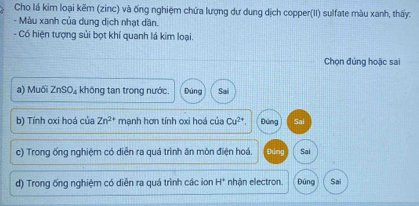 Cho lá kim loại kẽm (zinc) và ống nghiệm chứa lượng dự dung dịch copper(II) sulfate màu xanh, thấy:
- Màu xanh của dung dịch nhạt dần.
- Có hiện tượng sủi bọt khí quanh lá kim loại.
Chọn đúng hoặc sai
a) Muối ZnSO_4; không tan trong nước. Đúng Sai
b) Tính oxi hoá của Zn^(2+) mạnh hơn tính oxi hoá của Cu^(2+) Đúng Sai
c) Trong ống nghiệm có diễn ra quá trình ăn mòn điện hoá. Đúng Sai
d) Trong ống nghiệm có diễn ra quá trình các ion H° nhận electron Đúng Sai