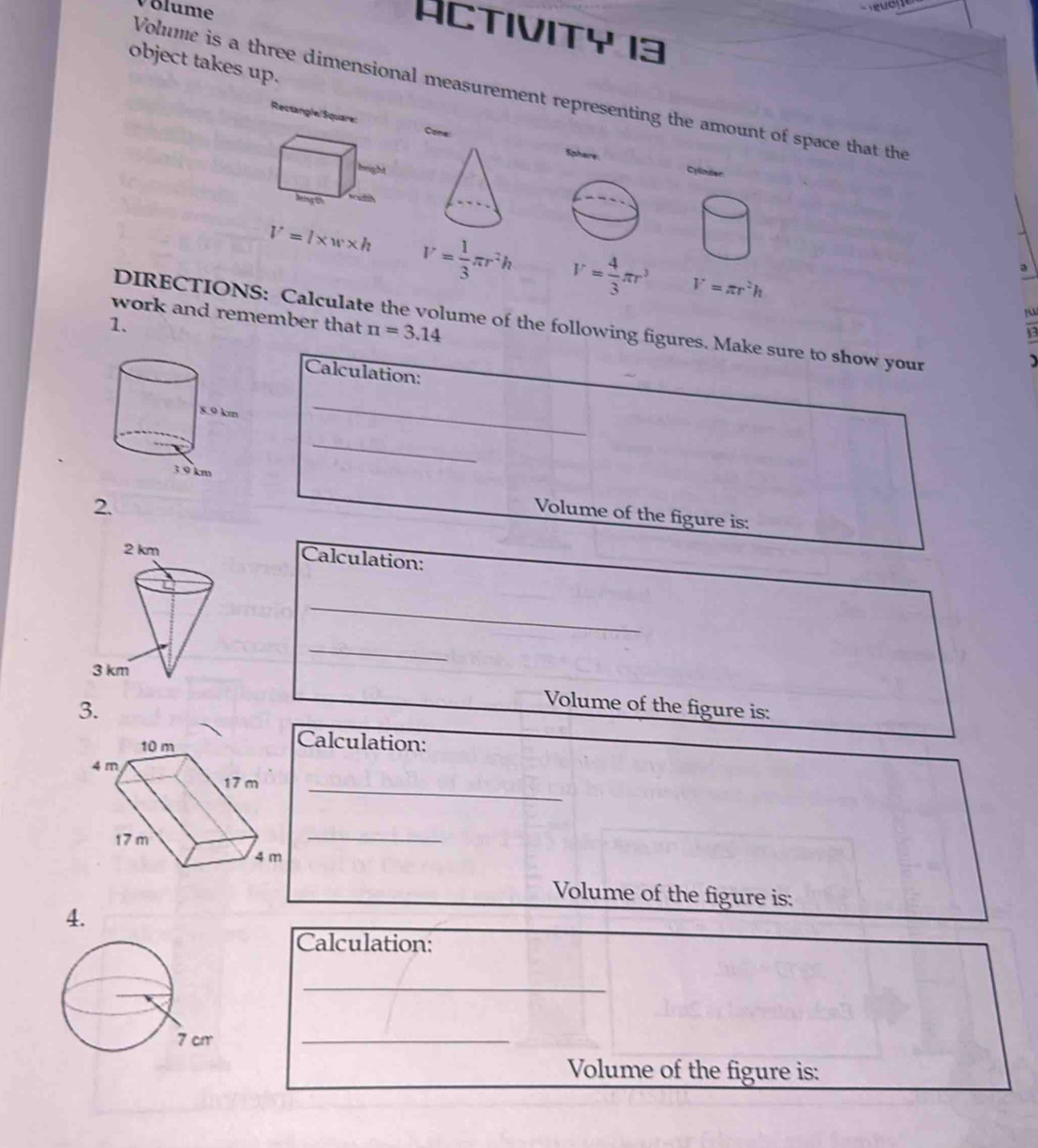 Volume 
ACTIviTy 13 
object takes up. 
Volume is a three dimensional measurement representing the amount of space that the 
Rectangle/Square: Cone: 
Sphare Cylinder 
leng th
V=l* w* h V= 1/3 π r^2h V= 4/3 π r^3 V=π r^2h
work and remember that π =3.14
DIRECTIONS: Calculate the volume of the following figures. Make sure to show your 
1. 
13 
Calculation: 
_ 
_ 
2. 
Volume of the figure is: 
Calculation: 
_ 
_ 
3. 
Volume of the figure is: 
Calculation: 
_ 
_ 
Volume of the figure is: 
4. 
Calculation: 
_ 
_ 
Volume of the figure is: