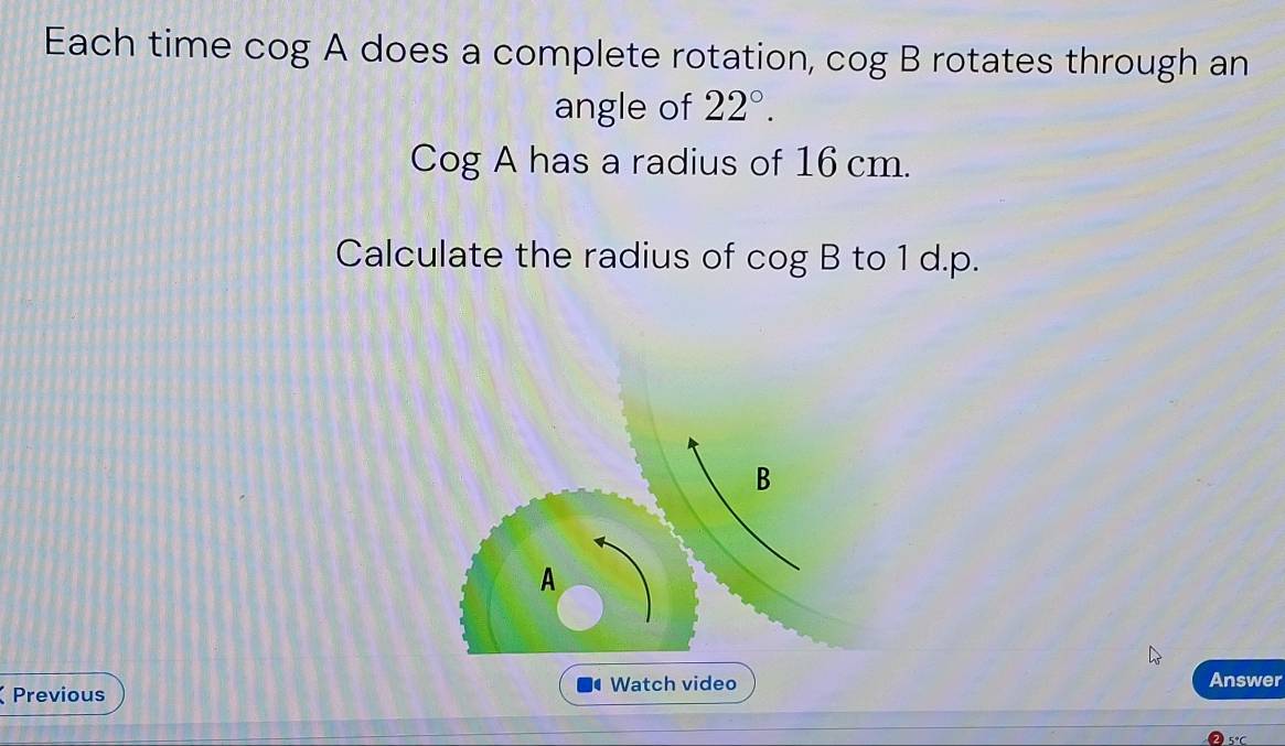 Each time cog A does a complete rotation, cog B rotates through an 
angle of 22°.
Cog A has a radius of 16 cm. 
Calculate the radius of cog B to 1 d.p.
B
A 
Previous Watch video Answer
5°C