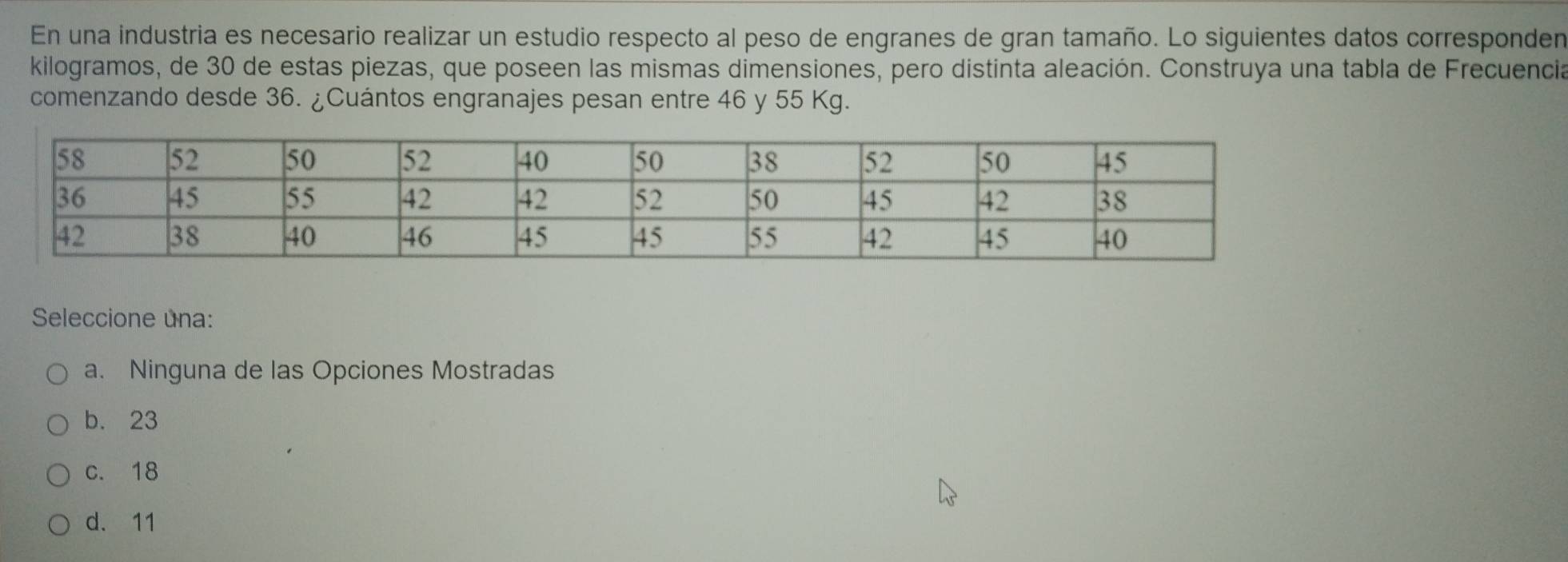 En una industria es necesario realizar un estudio respecto al peso de engranes de gran tamaño. Lo siguientes datos corresponden
kilogramos, de 30 de estas piezas, que poseen las mismas dimensiones, pero distinta aleación. Construya una tabla de Frecuencia
comenzando desde 36. ¿Cuántos engranajes pesan entre 46 y 55 Kg.
Seleccione una:
a. Ninguna de las Opciones Mostradas
b. 23
c. 18
d. 11