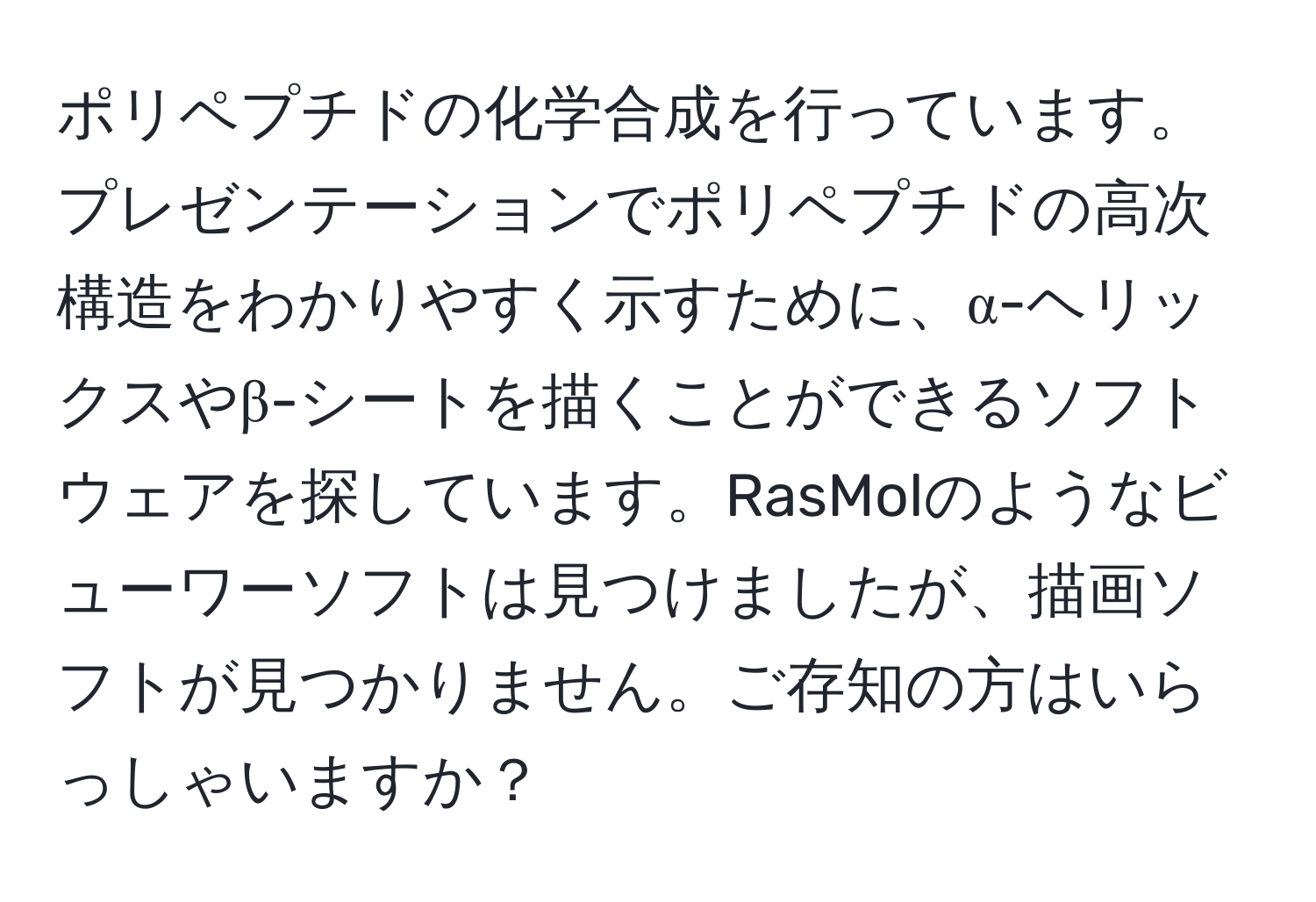 ポリペプチドの化学合成を行っています。プレゼンテーションでポリペプチドの高次構造をわかりやすく示すために、α-ヘリックスやβ-シートを描くことができるソフトウェアを探しています。RasMolのようなビューワーソフトは見つけましたが、描画ソフトが見つかりません。ご存知の方はいらっしゃいますか？