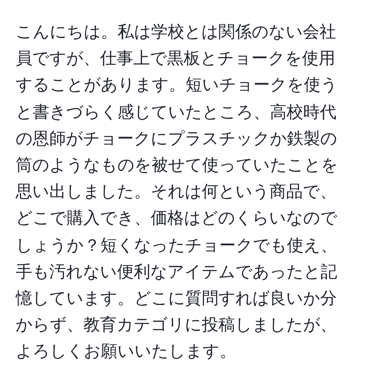 こんにちは。私は学校とは関係のない会社員ですが、仕事上で黒板とチョークを使用することがあります。短いチョークを使うと書きづらく感じていたところ、高校時代の恩師がチョークにプラスチックか鉄製の筒のようなものを被せて使っていたことを思い出しました。それは何という商品で、どこで購入でき、価格はどのくらいなのでしょうか？短くなったチョークでも使え、手も汚れない便利なアイテムであったと記憶しています。どこに質問すれば良いか分からず、教育カテゴリに投稿しましたが、よろしくお願いいたします。