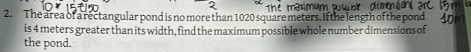 The area of a rectangular pond is no more than 1020 square meters. If the length of the pond 
is 4 meters greater than its width, find the maximum possible whole number dimensions of 
the pond.