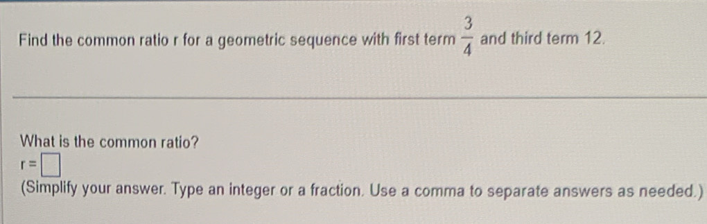 Find the common ratio r for a geometric sequence with first term  3/4  and third term 12. 
What is the common ratio?
r=□
(Simplify your answer. Type an integer or a fraction. Use a comma to separate answers as needed.)