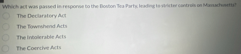 Which act was passed in response to the Boston Tea Party, leading to stricter controls on Massachusetts?
The Declaratory Act
The Townshend Acts
The Intolerable Acts
The Coercive Acts