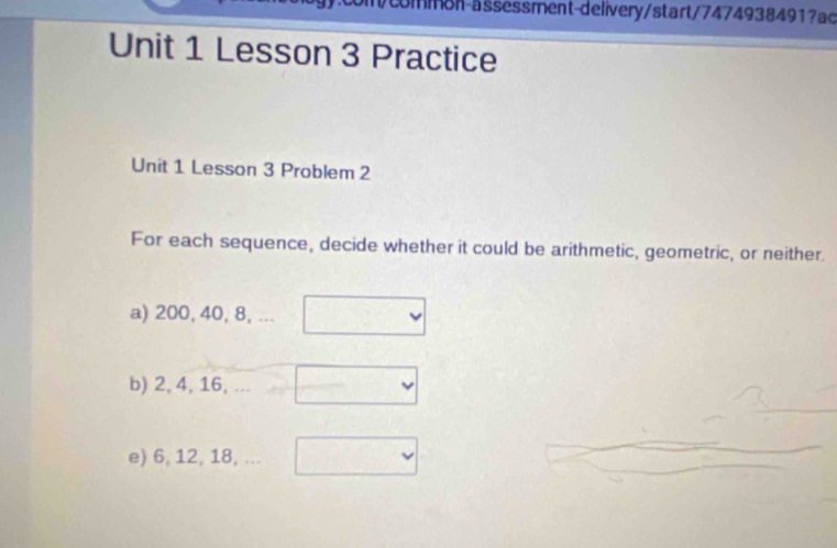 common-assessment-delivery/start/74749384917ac 
Unit 1 Lesson 3 Practice 
Unit 1 Lesson 3 Problem 2 
For each sequence, decide whether it could be arithmetic, geometric, or neither. 
a) 200, 40, 8, ... 
b) 2, 4, 16, 
e) 6, 12, 18, ...