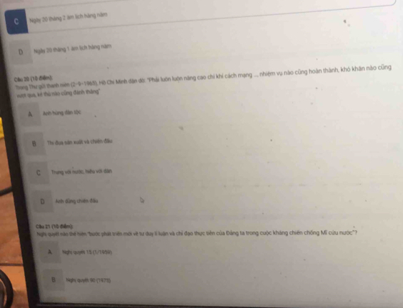 C Ngly 20 tháng 2 ám lịch bàng năm
D Ngày 20 tháng 1 âm lịch hàng năm
Cầu 20 (10 điểm): Tang Thư gời thanh niê (2-9-1965), Hồ Chí Minh dân đờ: "Phải luôn luôn năng cao chỉ khí cách mạng ... nhiệm vụ nào cũng hoàn thành, khó khân nào cũng
xợt qua, kẻ thủ nào cũng đánh thắng''
A Anh hùng dân tộc
B Thi đua sân xuất và chiến đầu
C Trung với nước, hiệu với dân
D Anh dùng chiến đầu
Cầu 21 (10 điểm):
Nghi quyết nào thế hiện 'bước phát triển mới về tư duy li luận và chỉ đạo thực tiên của Đảng ta trong cuộc kháng chiến chống Mĩ cứu nước?
A Nghị quyet 15 (1/1959)
B Nghị quyết 90 (1473)