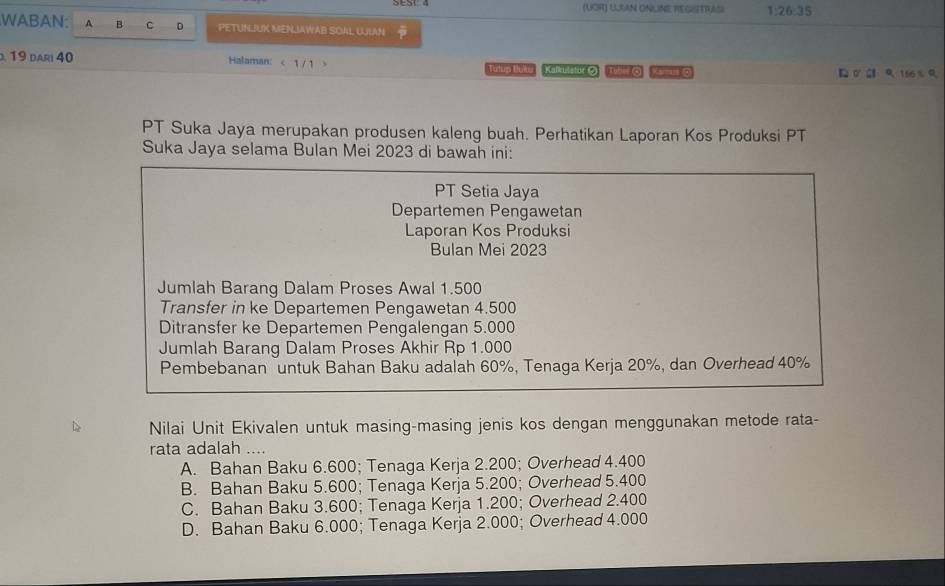 (UOR) ULAN ONLINE REGISITRUNSI 1:26:35
WABAN: A B C D PETUNJUK MENLIAWAB SOAL ULAN
19 dari 40 Halaman: < 1 / 1 3 Tutum butur Kalkitstor () This O Kamuso σ R 156 % R
PT Suka Jaya merupakan produsen kaleng buah. Perhatikan Laporan Kos Produksi PT
Suka Jaya selama Bulan Mei 2023 di bawah ini:
PT Setia Jaya
Departemen Pengawetan
Laporan Kos Produksi
Bulan Mei 2023
Jumlah Barang Dalam Proses Awal 1.500
Transfer in ke Departemen Pengawetan 4.500
Ditransfer ke Departemen Pengalengan 5.000
Jumlah Barang Dalam Proses Akhir Rp 1.000
Pembebanan untuk Bahan Baku adalah 60%, Tenaga Kerja 20%, dan Overhead 40%
Nilai Unit Ekivalen untuk masing-masing jenis kos dengan menggunakan metode rata-
rata adalah ....
A. Bahan Baku 6.600; Tenaga Kerja 2.200; Overhead 4.400
B. Bahan Baku 5.600; Tenaga Kerja 5.200; Overhead 5.400
C. Bahan Baku 3.600; Tenaga Kerja 1.200; Overhead 2.400
D. Bahan Baku 6.000; Tenaga Kerja 2.000; Overhead 4.000