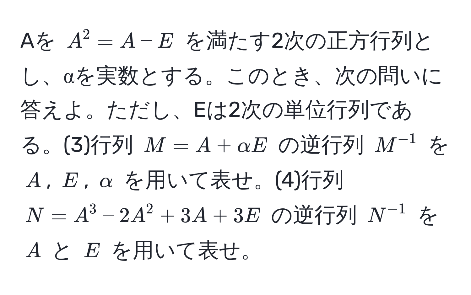 Aを $A^(2 = A - E$ を満たす2次の正方行列とし、αを実数とする。このとき、次の問いに答えよ。ただし、Eは2次の単位行列である。(3)行列 $M = A + alpha E$ の逆行列 $M^-1)$ を $A$, $E$, $alpha$ を用いて表せ。(4)行列 $N = A^(3 - 2A^2 + 3A + 3E$ の逆行列 $N^-1)$ を $A$ と $E$ を用いて表せ。