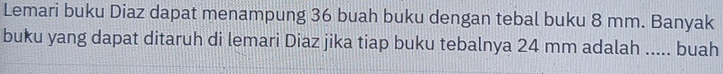 Lemari buku Diaz dapat menampung 36 buah buku dengan tebal buku 8 mm. Banyak 
buku yang dapat ditaruh di lemari Diaz jika tiap buku tebalnya 24 mm adalah ..... buah