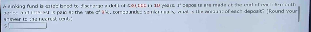 A sinking fund is established to discharge a debt of $30,000 in 10 years. If deposits are made at the end of each 6-month
period and interest is paid at the rate of 9%, compounded semiannually, what is the amount of each deposit? (Round your 
answer to the nearest cent.)
$