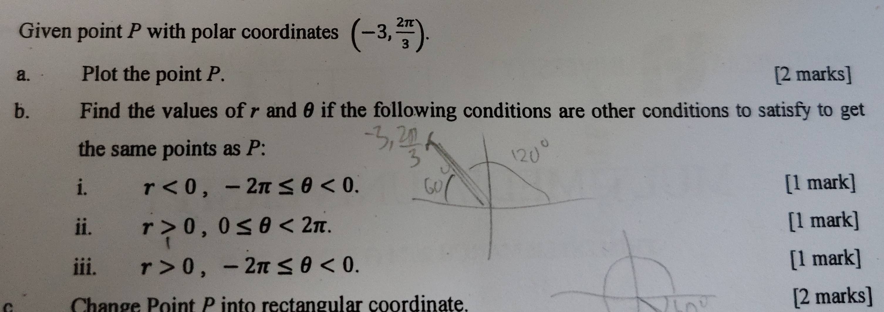 Given point P with polar coordinates (-3, 2π /3 ). 
a. Plot the point P. [2 marks] 
b. Find the values of r and θ if the following conditions are other conditions to satisfy to get 
the same points as P : 
i. [1 mark]
r<0</tex>, -2π ≤ θ <0</tex>. 
ii. r>0, 0≤ θ <2π. [1 mark] 
iii. r>0, -2π ≤ θ <0</tex>. 
[1 mark] 
C Change Point P into rectangular coordinate. [2 marks]