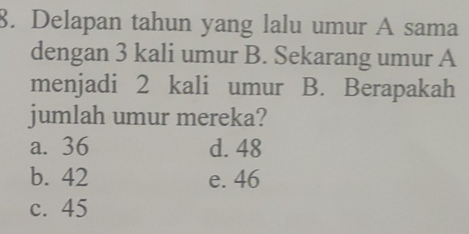 Delapan tahun yang lalu umur A sama
dengan 3 kali umur B. Sekarang umur A
menjadi 2 kali umur B. Berapakah
jumlah umur mereka?
a. 36 d. 48
b. 42 e. 46
c. 45