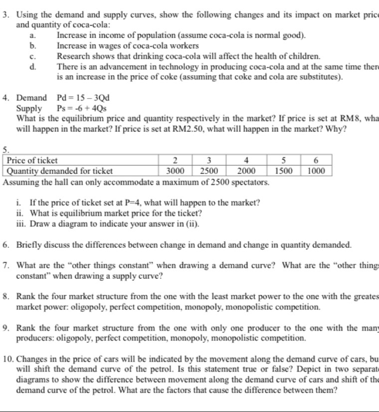 Using the demand and supply curves, show the following changes and its impact on market pric 
and quantity of coca-cola: 
a. Increase in income of population (assume coca-cola is normal good). 
b. Increase in wages of coca-cola workers 
c. Research shows that drinking coca-cola will affect the health of children. 
d. There is an advancement in technology in producing coca-cola and at the same time ther 
is an increase in the price of coke (assuming that coke and cola are substitutes). 
4. Demand Pd=15-3Qd
Supply Ps=-6+4Qs
What is the equilibrium price and quantity respectively in the market? If price is set at RM8, wha 
will happen in the market? If price is set at RM2.50, what will happen in the market? Why? 
Assuming the hall can only accommodate a maximum of 2500 spectators. 
i. If the price of ticket set at P=4 , what will happen to the market? 
ii. What is equilibrium market price for the ticket? 
iii. Draw a diagram to indicate your answer in (ii). 
6. Briefly discuss the differences between change in demand and change in quantity demanded. 
7. What are the “other things constant” when drawing a demand curve? What are the “other things 
constant” when drawing a supply curve? 
8. Rank the four market structure from the one with the least market power to the one with the greates 
market power: oligopoly, perfect competition, monopoly, monopolistic competition. 
9. Rank the four market structure from the one with only one producer to the one with the many 
producers: oligopoly, perfect competition, monopoly, monopolistic competition. 
10. Changes in the price of cars will be indicated by the movement along the demand curve of cars, bu 
will shift the demand curve of the petrol. Is this statement true or false? Depict in two separat 
diagrams to show the difference between movement along the demand curve of cars and shift of the 
demand curve of the petrol. What are the factors that cause the difference between them?