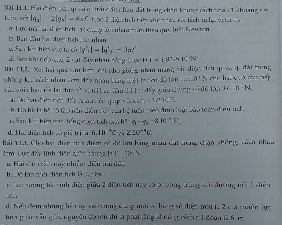 Hai điện tích qi và q2 trái dấu nhau đặt trong chân không cách nhau 1 khoảng r=
1cm, với |q_1|=2|q_2|=6nC. Cho 2 điện tích tiếp xúc nhau rồi tách ra lại vị trí cũ.
a. Lực mà hai điện tích tác dụng lên nhau tuân theo quy luật Newton
b. Ban đầu hai điện tích hút nhau
c. Sau khi tiếp xúc ta có |q'_1|=|q'_2|=3nC
d. Sau khi tiếp xúc, 2 vật đẩy nhau bằng 1 lực là F=1,8225.10^(-3)N
Bài 11.2. Xét hai quả cầu kim loại nhỏ giống nhau mang các điện tích q1 và qì đặt trong
không khí cách nhau 2cm đẩy nhau bằng một lực có độ lớn 2,7.10^(-4)N cho hai quả cầu tiếp
xúc với nhau rồi lại đưa về vị trí ban đầu thì lực đấy giữa chúng có độ lớn 3,6.10^(-4)N.
a. Do hai điện tích đẩy nhau nên q_1.q_2>0:q_1.q_2=1,2.10^(-17).
b. Do hệ là hệ cô lập nên điện tích của hệ tuân theo định luật bảo toàn điện tích.
c. Sau khi tiếp xúc, tổng điện tích của hệ: q_1+q_2=8.10^(-9)(C)
d. Hai điện tích có giá trị là: 6.10^(-9)C và 2.10^(-9)C.
Bài 11.3. Cho hai điện tích điểm có độ lớn bằng nhau đặt trong chận không, cách nhau
4cm. Lực đẩy tĩnh điện giữa chúng là F=10^(-5)N.
a. Hai điện tích này nhiễm điện trái dấu
b. Độ lớn mỗi điện tích là 1,33pC
c. Lực tương tác tĩnh điện giữa 2 điện tích này có phương trùng với đường nối 2 điện
tích.
d. Nếu đem nhúng hệ này vào trong dung môi có hằng số điện môi là 2 mà muốn lực
tương tác vẫn giữa nguyên độ lớn thì ta phải tăng khoảng cách r 1 đoạn là 6cm