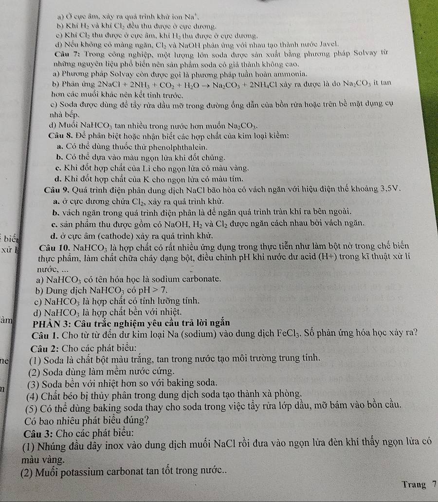 a) Ở cực âm, xảy ra quả trình khử ion Na^+.
b) Khí H_2 và khí Cl_2 đều thu được ở cực đương.
c) Khí Cl_2 thu được ở cực âm, khí 1 H_2 thu được ở cực dương.
d) Nếu không có mảng ngăn, Cl_2 và NaOH phản ứng với nhau tạo thành nước Javel.
Câu 7: Trong công nghiệp, một lượng lớn soda được sản xuất bằng phương pháp Solvay từ
những nguyên liệu phổ biển nên sản phẩm soda có giá thành không cao.
a) Phương pháp Solvay còn được gọi là phương pháp tuần hoàn ammonia.
b) Phân ứng 2NaCl+2NH_3+CO_2+H_2Oto Na_2CO_3+2NH_4Cl* y ra được là do Na_2CO_3 it tan
hơn các muổi khác nên kết tinh trước.
c) Soda được dùng để tầy rửa dầu mỡ trong đường ổng dẫn của bồn rửa hoặc trên bề mặt dụng cụ
nhà bcp
d)  Muối Na HCO_3 tan nhiều trong nước hơn muốn Na_2CO_3.
Câu 8. Để phân biệt hoặc nhận biết các hợp chất của kim loại kiểm:
a. Có thể dùng thuốc thử phenolphthalein.
b. Có thể dựa vào màu ngọn lứa khi đốt chúng.
c. Khi đốt hợp chất của Li cho ngọn lửa có màu vàng.
d. Khi đốt hợp chất của K cho ngọn lửa có màu tím.
Câu 9. Quá trình điện phân dung dịch NaCl bão hòa có vách ngăn với hiệu điện thế khoảng 3,5V.
a. ở cực dương chứa Cl_2, xảy ra quá trình khử.
b. vách ngăn trong quá trình điện phân là để ngăn quá trình tràn khí ra bên ngoài.
c. sản phầm thu được gồm có NaOH, H_2 và Cl_2 được ngăn cách nhau bởi vách ngăn.
biết d. ở cực âm (cathode) xảy ra quá trình khử.
xứ l Câu 10. Na HCO_3 là hợp chất có rất nhiều ứng dụng trong thực tiễn như làm bột nở trong chế biến
thực phẩm, làm chất chữa cháy dạng bột, điều chỉnh pH khi nước dư acid (H+) trong kĩ thuật xứ lí
nước, ...
a) Na HCO_3 có tên hóa học là sodium carbonate.
b) Dung dịch Na HCO_3 có pH>7.
c) NaHCO_3 là hợp chất có tính lưỡng tính.
d) NaHCO_3 à hợp chất bền với nhiệt.
àm  PHÀN 3: Câu trắc nghiệm yêu cầu trã lời ngắn
Câu 1. Cho từ từ đến dư kim loại Na (sodium) vào dung dịch FeCl_3 3. Số phản ứng hóa học xảy ra?
Câu 2: Cho các phát biểu:
ne  (1) Soda là chất bột màu trắng, tan trong nước tạo môi trường trung tính.
(2) Soda dùng làm mềm nước cứng.
n (3) Soda bền với nhiệt hơn so với baking soda.
(4) Chất béo bị thủy phân trong dung dịch soda tạo thành xà phòng.
(5) Có thể dùng baking soda thay cho soda trong việc tầy rửa lớp dầu, mỡ bám vào bồn cầu.
Có bao nhiêu phát biểu đúng?
Câu 3: Cho các phát biểu:
(1) Nhúng đầu dây inox vào dung dịch muối NaCl rồi đưa vào ngọn lửa đèn khí thấy ngọn lửa có
màu vàng.
(2) Muối potassium carbonat tan tổt trong nước...
Trang 7