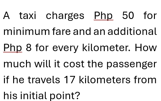 A taxi charges Php 50 for 
minimum fare and an additional
Php 8 for every kilometer. How 
much will it cost the passenger 
if he travels 17 kilometers from 
his initial point?