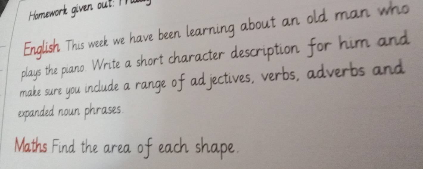 Homework given out: M 
English This week we have been learning about an old man who 
plays the piano. Write a short character description for him and 
make sure you include a range of adjectives, verbs, adverbs and 
expanded noun phrases. 
Maths Find the area of each shape.