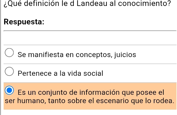 ¿Qué definición le d Landeau al conocimiento?
Respuesta:
Se manifiesta en conceptos, juicios
Pertenece a la vida social
Es un conjunto de información que posee el
ser humano, tanto sobre el escenario que lo rodea.