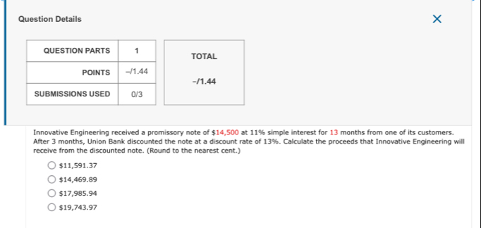 Question Details
TOTAL
-/1.44
Innovative Engineering received a promissory note of $14,500 at 11% simple interest for 13 months from one of its customers.
After 3 months, Union Bank discounted the note at a discount rate of 13%. Calculate the proceeds that Innovative Engineering will
receive from the discounted note. (Round to the nearest cent.)
$11,591.37
$14,469.89
$17,985.94
$19,743.97