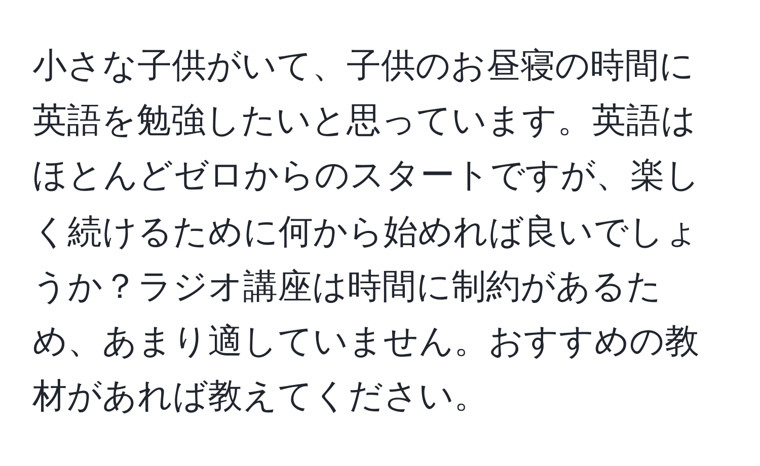 小さな子供がいて、子供のお昼寝の時間に英語を勉強したいと思っています。英語はほとんどゼロからのスタートですが、楽しく続けるために何から始めれば良いでしょうか？ラジオ講座は時間に制約があるため、あまり適していません。おすすめの教材があれば教えてください。