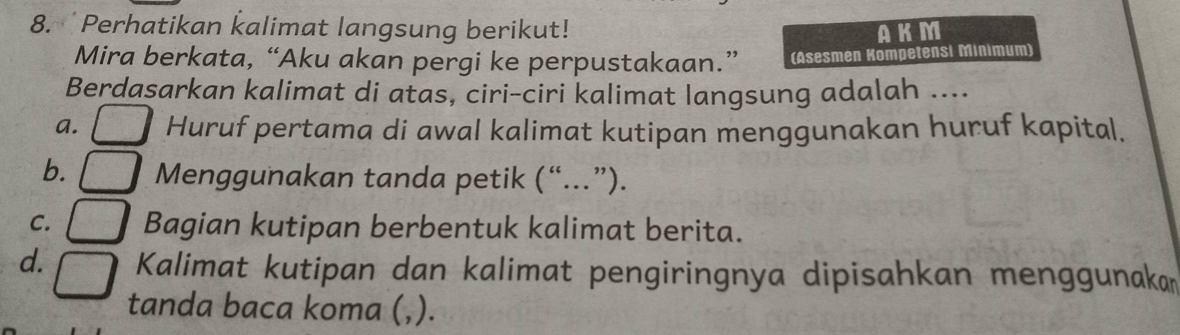 Perhatikan kalimat langsung berikut!
AKM
Mira berkata, “Aku akan pergi ke perpustakaan.” (Asesmen Kompetensi Minimum)
Berdasarkan kalimat di atas, ciri-ciri kalimat langsung adalah ....
a. Huruf pertama di awal kalimat kutipan menggunakan huruf kapital.
b.
Menggunakan tanda petik (“...”).
C.
Bagian kutipan berbentuk kalimat berita.
d.
Kalimat kutipan dan kalimat pengiringnya dipisahkan menggunakan
tanda baca koma (,).