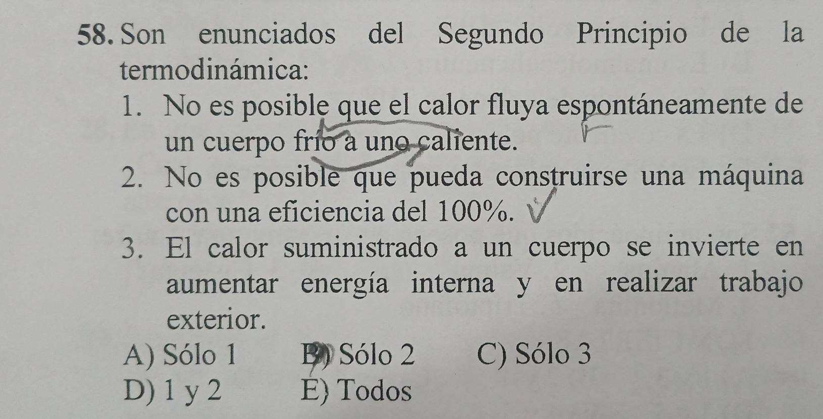 Son enunciados del Segundo Principio de la
termodinámica:
1. No es posible que el calor fluya espontáneamente de
un cuerpo frío a uno caliente.
2. No es posible que pueda construirse una máquina
con una eficiencia del 100%.
3. El calor suministrado a un cuerpo se invierte en
aumentar energía interna y en realizar trabajo
exterior.
A) Sólo 1 B) Sólo 2 C) Sólo 3
D) 1 y 2 E) Todos