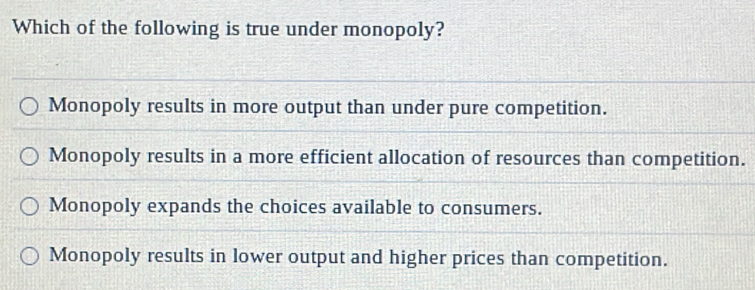 Which of the following is true under monopoly?
Monopoly results in more output than under pure competition.
Monopoly results in a more efficient allocation of resources than competition.
Monopoly expands the choices available to consumers.
Monopoly results in lower output and higher prices than competition.