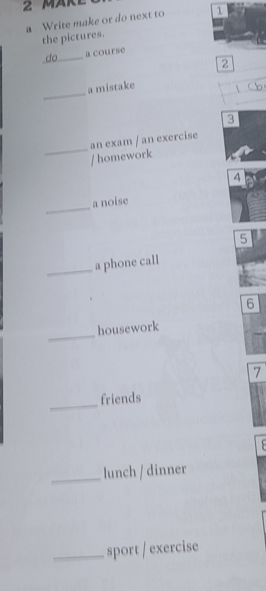 MARE 
a Write make or do next to 1 
the pictures. 
do _a course 
2 
_ 
a mistake 

3 
_ 
an exam / an exercise 
/ homework 
4 
_ 
a noise 
5 
_a phone call 
6 
_ 
housework 
7 
_ 
friends 
_lunch / dinner 
_sport / exercise