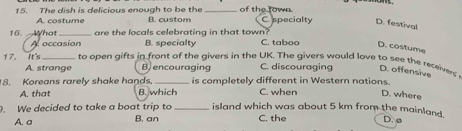 ons.
15. The dish is delicious enough to be the _of the town.
A. costume B. custom C. specialty
D. festival
16. What _are the locals celebrating in that town?
A. occasion B. specialty C. taboo
D. costume
17. It's _to open gifts in front of the givers in the UK. The givers would love to see the receivers
A. strange B, encouraging C. discouraging D. offensive
8. Koreans rarely shake hands, _is completely different in Western nations.
A. that B. which C. when
D. where
. We decided to take a boat trip to _island which was about 5 km from the mainland.
A. a B. an C. the D. ø