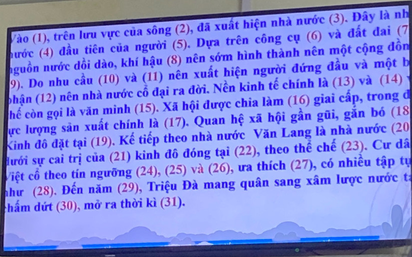 Vào (1), trên lưu vực của sông (2), đã xuất hiện nhà nước (3). Đây là nh 
(hước (4) đầu tiên của người (5). Dựa trên công cụ (6) và đất đai (7 
nguồn nước dồi dào, khí hậu (8) nên sớm hình thành nên một cộng đồn 
9). Do nhu cầu (10) và (11) nên xuất hiện người đứng đầu và một b 
(phận (12) nên nhà nước cổ đại ra đời. Nền kinh tế chính là (13) và (14) 
chế còn gọi là văn minh (15). Xã hội được chia làm (16) giai cấp, trong đ 
Cực lượng sản xuất chính là (17). Quan hệ xã hội gần gũi, gắn bó (18 
Kinh đô đặt tại (19). Kế tiếp theo nhà nước Văn Lang là nhà nước (20 
dưới sự cai trị của (21) kinh đô đóng tại (22), theo thể chế (23). Cư dâ 
Việt cổ theo tín ngưỡng (24), (25) và (26), ưa thích (27), có nhiều tập tự 
như (28). Đến năm (29), Triệu Đà mang quân sang xâm lược nước ta 
chẩm dứt (30), mở ra thời kì (31).