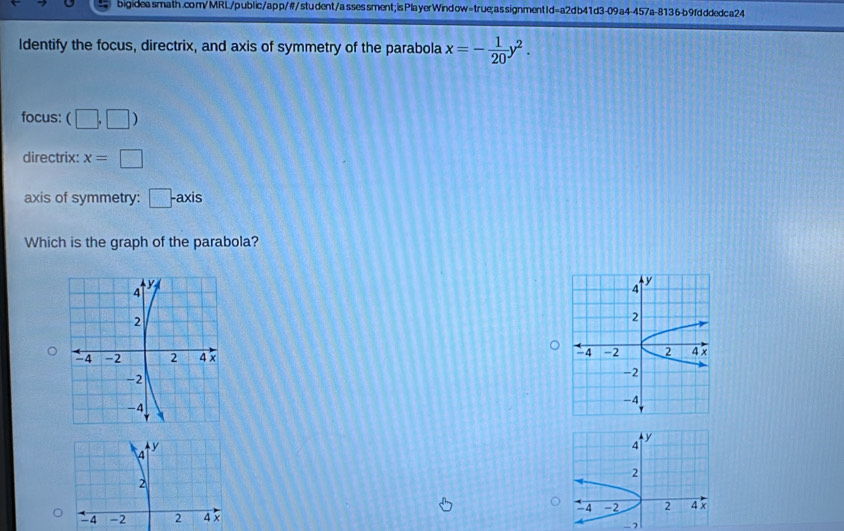 bigideasmath.com/MRL/public/app/#/student/assessment; isPlayerWindow=true;assignmentId=a2db41d3-09a4-457a-8136-b9fdddedca24 
Identify the focus, directrix, and axis of symmetry of the parabola x=- 1/20 y^2. 
focus: (□ ,□ )
directrix: x=□
axis of symmetry: □ -axis
Which is the graph of the parabola?
y
y
4
4
2
2
-4 -2 2
4 -2 2 4 x 4 x
-2
-2
-4
-4
y
4
2
-4 -2 2 4 x
-7