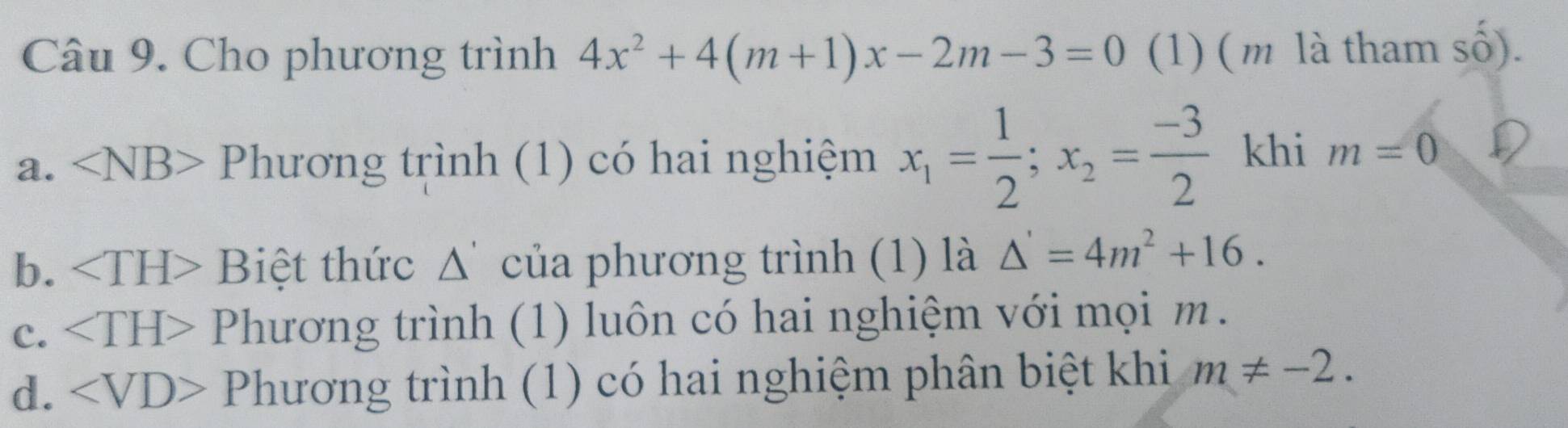 Cho phương trình 4x^2+4(m+1)x-2m-3=0 (1) ( m là tham số).
a. ∠ NB> Phương trình (1) có hai nghiệm x_1= 1/2 ; x_2= (-3)/2  khi m=0
b. Biệt thức Δ' của phương trình (1) là △ '=4m^2+16.
C. Phương trình (1) luôn có hai nghiệm với mọi m.
d. Phương trình (1) có hai nghiệm phân biệt khi m!= -2.