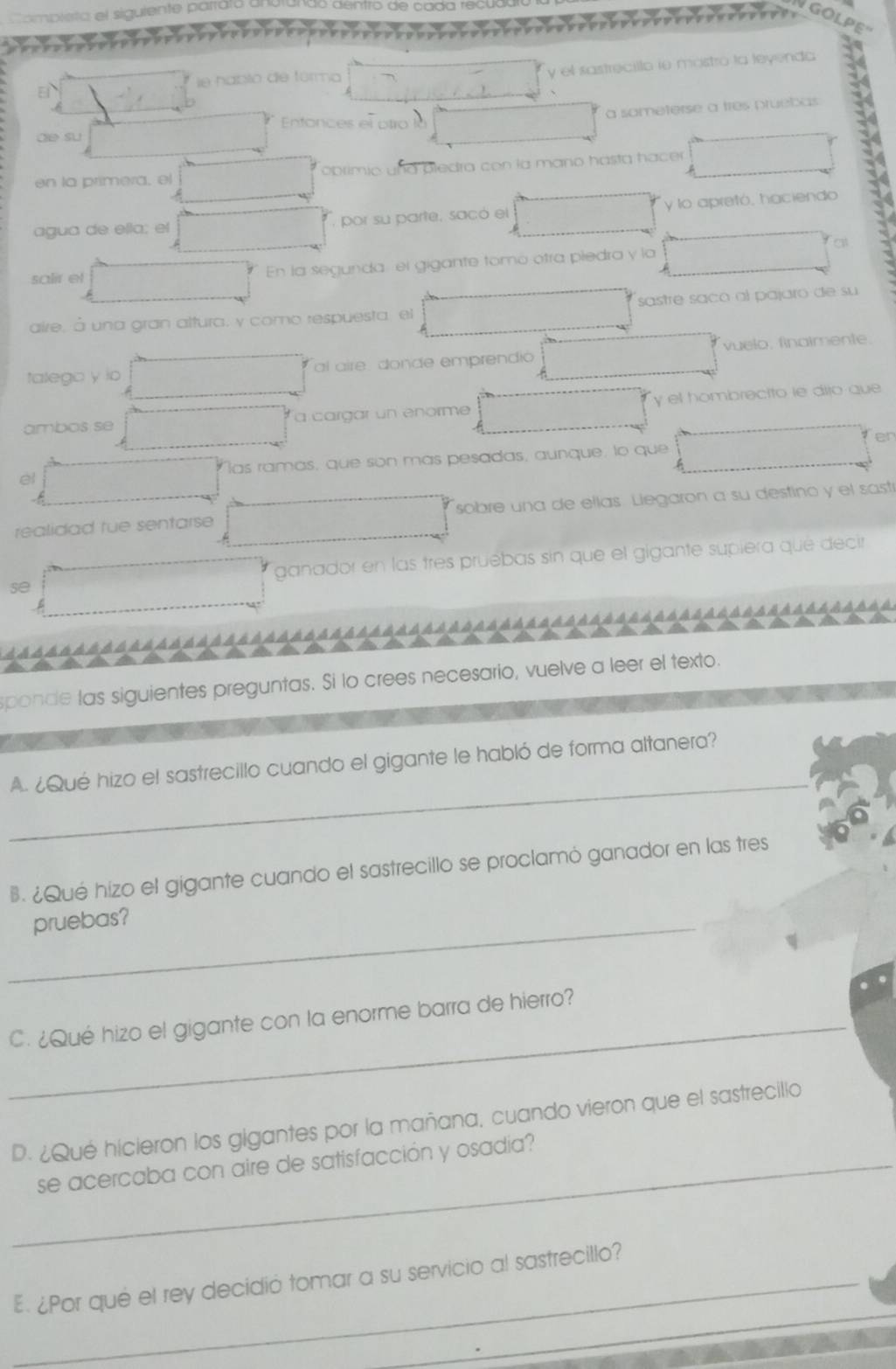 tor a y el sastrecillo ie móstro la leyenda 
ie ha 
a sameterse a tres pruebas 
de su 
en la primera, el obrimio und pledra con la mano hasta hacer . 
agua de ella: el por su parte, sacó el y lo apretó, haciendo 
salir et En la segunda, el gigante tomó otra piedra y la 
aire, à una gran altura, y como respuesta el sastre saño al pajaro de su 
talego y io al aire donde emprendio vuelo, finaimente. 
ambos se a cargar un enorme y el hombrecito le diro que 
en 
èl las ramás, que son más pesadas, aunque, lo que 
realidad fue sentarse sobre una de ellas. Llegaron a su destino y el sast 
se ganador en las tres pruébas sin que el gigante supiera qué décir 
sponde las siguientes preguntas. Si lo crees necesario, vuelve a leer el texto. 
_ 
A. ¿Qué hizo el sastrecillo cuando el gigante le habló de forma altanera? 
. ¿Qué hizo el gigante cuando el sastrecillo se proclamó ganador en las tres 
_pruebas? 
_C. ¿Qué hizo el gigante con la enorme barra de hierro? 
D. ¿Qué hicieron los gigantes por la mañana, cuando vieron que el sastrecillo 
_se acercaba con aire de satisfacción y osadía? 
_ 
_E¿Por qué el rey decidió tomar a su servicio al sastrecillo? 
_