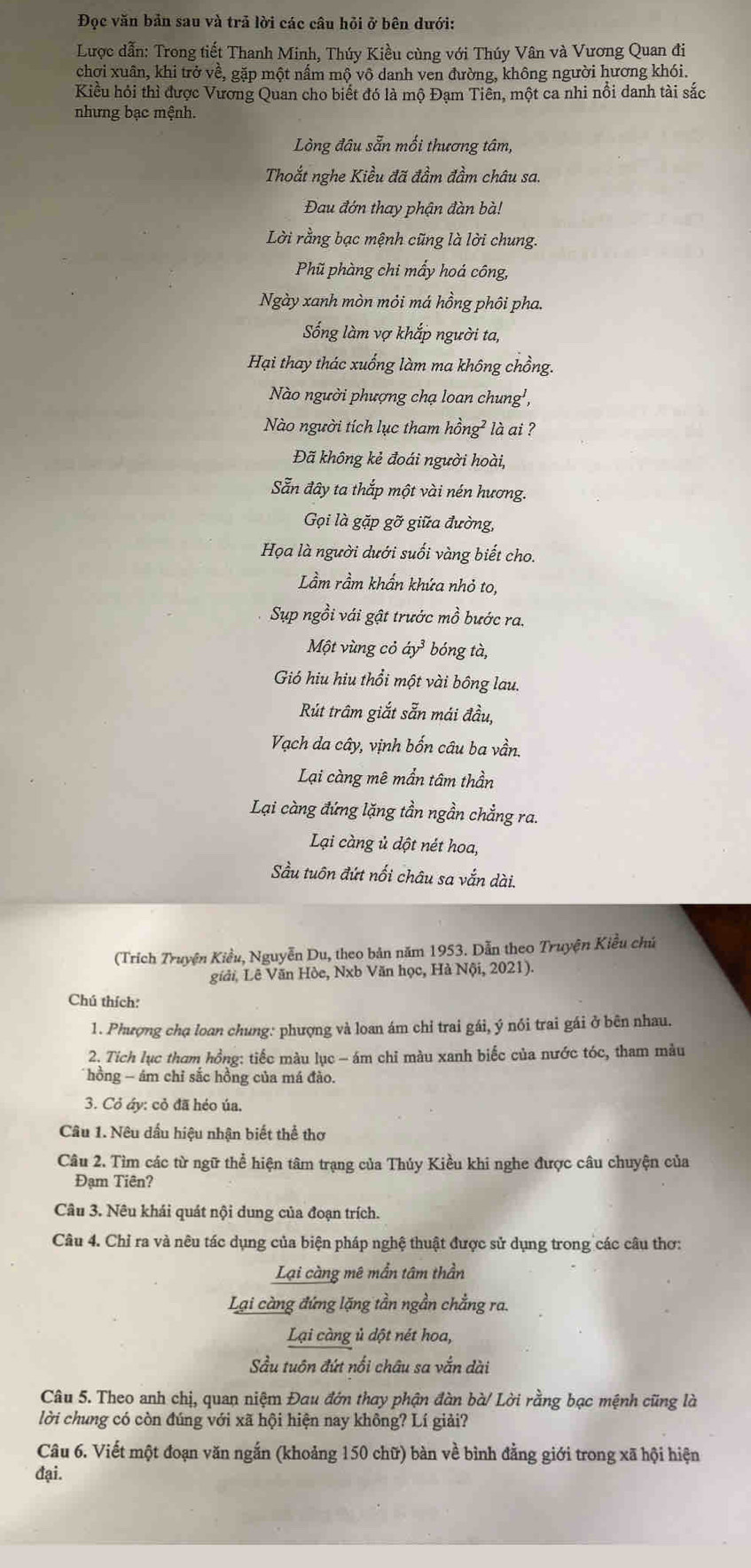 Đọc văn bản sau và trả lời các câu hỏi ở bên dưới:
Lược dẫn: Trong tiết Thanh Minh, Thúy Kiều cùng với Thúy Vân và Vương Quan đi
chợi xuân, khi trở về, gặp một nấm mộ vô danh ven đường, không người hương khói.
Kiều hỏi thì được Vương Quan cho biết đó là mộ Đạm Tiên, một ca nhi nổi danh tài sắc
nhưng bạc mệnh.
Lòng đâu sẵn mối thương tâm,
Thoắt nghe Kiều đã đầm đầm châu sa.
Đau đớn thay phận đàn bà!
Lời rằng bạc mệnh cũng là lời chung.
Phũ phàng chi mấy hoá công,
Ngày xanh mòn môi má hồng phôi pha.
Sống làm vợ khắp người ta,
Hại thay thác xuống làm ma không chồng.
Nào người phượng chạ loan chung',
Nào người tích lục tham hồng² là ai ?
Đã không kẻ đoái người hoài,
Sẵn đây ta thắp một vài nén hương.
Gọi là gặp ghat o * giữa đường,
Họa là người dưới suối vàng biết cho.
Lầm rầm khẩn khứa nhỏ to,
Sụp ngồi vái gật trước mồ bước ra.
Một vùng cỏ dy^3 bóng tà,
Gió hiu hiu thổi một vài bông lau.
Rút trâm giắt sẵn mái đầu,
Vạch da cây, vịnh bốn câu ba vần.
Lại càng mê mần tâm thần
Lại càng đứng lặng tần ngần chẳng ra.
Lại càng ủ dột nét hoa,
Sầu tuôn đứt nối châu sa vắn dài.
(Trích Truyện Kiểu, Nguyễn Du, theo bản năm 1953. Dẫn theo Truyện Kiều chú
giải, Lê Văn Hòe, Nxb Văn học, Hà Nội, 2021).
Chú thích:
1. Phượng chạ loan chung: phượng và loan ám chỉ trai gái, ý nói trai gái ở bên nhau.
2. Tích lục tham hồng: tiếc màu lục - ám chi màu xanh biếc của nước tóc, tham màu
hồng - ám chỉ sắc hồng của má đào.
3. Cỏ áy: cỏ đã héo úa,
Câu 1. Nêu dấu hiệu nhận biết thể thơ
Câu 2. Tìm các từ ngữ thể hiện tâm trạng của Thủy Kiều khi nghe được câu chuyện của
Đạm Tiên?
Câu 3. Nêu khái quát nội dung của đoạn trích.
Câu 4. Chỉ ra và nêu tác dụng của biện pháp nghệ thuật được sử dụng trong các câu thơ:
Lại càng mê mần tâm thần
Lại càng đứng lặng tần ngần chẳng ra.
Lại càng ủ dột nét hoa,
Sầu tuôn đứt nổi châu sa vắn dài
Câu 5. Theo anh chị, quan niệm Đau đớn thay phận đàn bà/ Lời rằng bạc mệnh cũng là
lời chung có còn đúng với xã hội hiện nay không? Lí giải?
Câu 6. Viết một đoạn văn ngắn (khoảng 150 chữ) bàn về bình đằng giới trong xã hội hiện
đại.