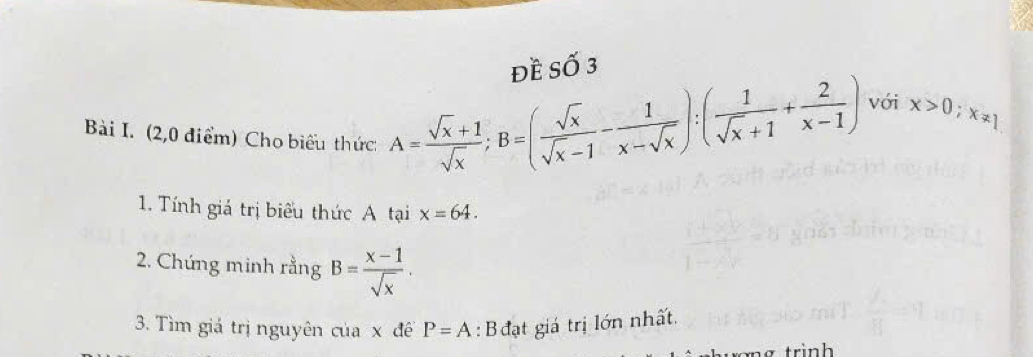 đề Số 3 
với 
Bài I. (2,0 điểm) Cho biểu thức:
A= (sqrt(x)+1)/sqrt(x) ; B=( sqrt(x)/sqrt(x)-1 - 1/x-sqrt(x) ):( 1/sqrt(x)+1 + 2/x-1 ) x>0; x!= 1
1. Tính giá trị biểu thức A tại x=64. 
2. Chứng minh rằng B= (x-1)/sqrt(x) . 
3. Tìm giá trị nguyên của x đề P=A : B đạt giá trị lớn nhất.