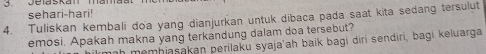 Jelaskan mamaat 
sehari-hari! 
4. Tuliskan kembali doa yang dianjurkan untuk dibaca pada saat kita sedang tersulut 
emosi. Apakah makna yang terkandung dalam doa tersebut? 
rmaḥ memhjasakan perilaku syaja'ah baik bagi diri sendiri, bagi keluarga