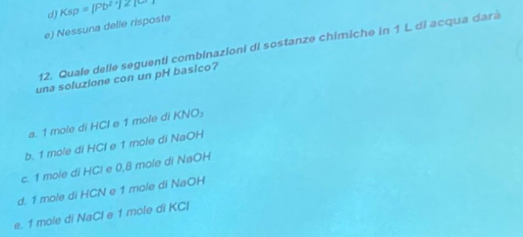 d) Ksp =[Pb^(2+)]≥slant 1
e) Nessuna delle risposte
12. Quale delle seguenti combinazioni di sostanze chimiche in 1 L di acqua dara
una soluzione con un pH basico?
a. 1 mole di HCl e 1 mole di l (NO_3
b. 1 mole di HCl e 1 mole di NaOH
c. 1 mole di HCl e 0,8 mole di NaOH
d. 1 mole di HCN e 1 mole di NaOH
e. 1 mole di NaCl e 1 mole di KCl