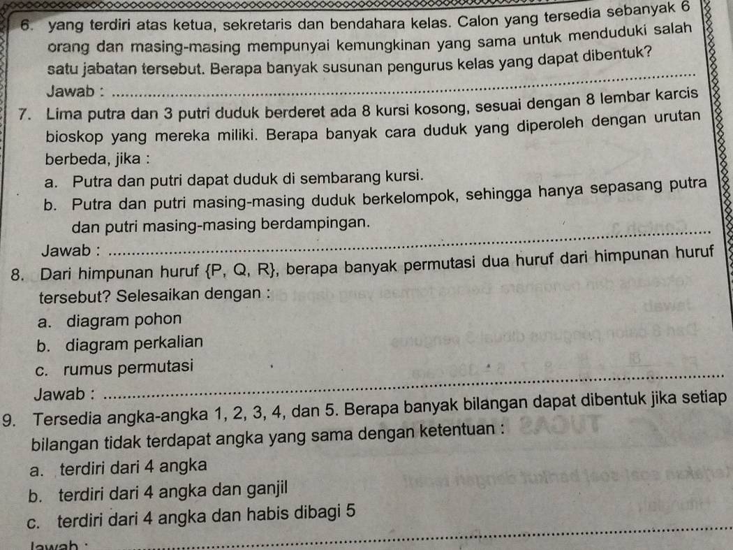 yang terdiri atas ketua, sekretaris dan bendahara kelas. Calon yang tersedia sebanyak 6
orang dan masing-masing mempunyai kemungkinan yang sama untuk menduduki salah
satu jabatan tersebut. Berapa banyak susunan pengurus kelas yang dapat dibentuk?
Jawab :
_
7. Lima putra dan 3 putri duduk berderet ada 8 kursi kosong, sesuai dengan 8 lembar karcis
bioskop yang mereka miliki. Berapa banyak cara duduk yang diperoleh dengan urutan
berbeda, jika :
a. Putra dan putri dapat duduk di sembarang kursi.
b. Putra dan putri masing-masing duduk berkelompok, sehingga hanya sepasang putra
_
dan putri masing-masing berdampingan.
Jawab :
8. Dari himpunan huruf  P,Q,R , berapa banyak permutasi dua huruf dari himpunan huruf
tersebut? Selesaikan dengan :
a. diagram pohon
b. diagram perkalian
_
c. rumus permutasi
Jawab :
9. Tersedia angka-angka 1, 2, 3, 4, dan 5. Berapa banyak bilangan dapat dibentuk jika setiap
bilangan tidak terdapat angka yang sama dengan ketentuan :
a. terdiri dari 4 angka
b. terdiri dari 4 angka dan ganjil
c. terdiri dari 4 angka dan habis dibagi 5
wh 
_