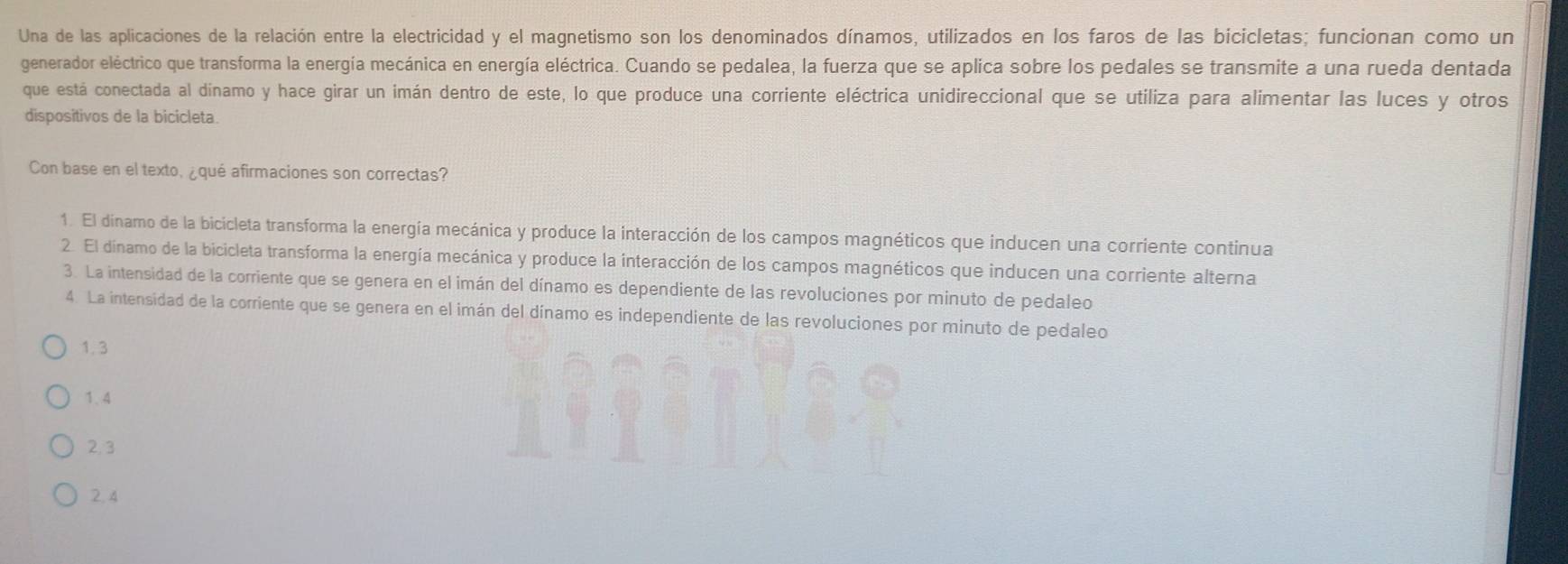 Una de las aplicaciones de la relación entre la electricidad y el magnetismo son los denominados dínamos, utilizados en los faros de las bicicletas; funcionan como un
generador eléctrico que transforma la energía mecánica en energía eléctrica. Cuando se pedalea, la fuerza que se aplica sobre los pedales se transmite a una rueda dentada
que está conectada al dinamo y hace girar un imán dentro de este, lo que produce una corriente eléctrica unidireccional que se utiliza para alimentar las luces y otros
dispositivos de la bicicleta
Con base en el texto, ¿qué afirmaciones son correctas?
1. El dinamo de la bicicleta transforma la energía mecánica y produce la interacción de los campos magnéticos que inducen una corriente continua
2. El dinamo de la bicicleta transforma la energía mecánica y produce la interacción de los campos magnéticos que inducen una corriente alterna
3. La intensidad de la corriente que se genera en el imán del dínamo es dependiente de las revoluciones por minuto de pedaleo
4. La intensidad de la corriente que se genera en el imán del dínamo es independiente de las revoluciones por minuto de pedaleo
1.3
1.4
2.3
2. 4