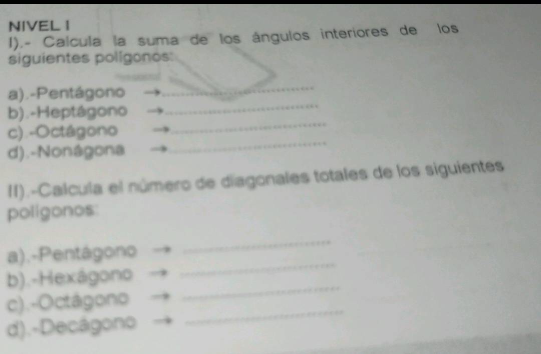 NIVEL I 
1).- Calcula la suma de los ángulos interiores de los 
siguientes polígonos: 
_ 
a).-Pentágono 
_ 
_ 
b).-Heptágono 
c).-Octágono 
d).-Nonágona 
_ 
II).-Calcula el número de diagonales totales de los siguientes 
poligonos 
_ 
a).-Pentágono 
_ 
b).-Hexágono 
c).-Octágono 
_ 
d).-Decágono 
_