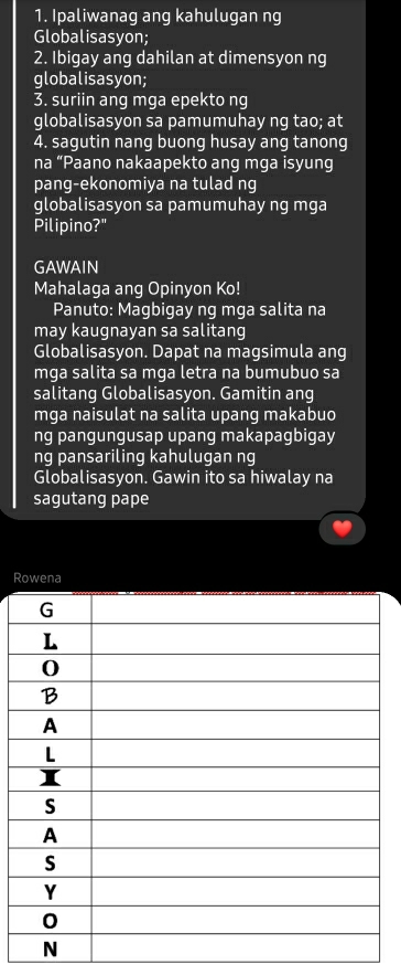 Ipaliwanag ang kahulugan ng 
Globalisasyon; 
2. Ibigay ang dahilan at dimensyon ng 
globalisasyon; 
3. suriin ang mga epekto ng 
globalisasyon sa pamumuhay ng tao; at 
4. sagutin nang buong husay ang tanong 
na “Paano nakaapekto ang mga isyung 
pang-ekonomiya na tulad ng 
globalisasyon sa pamumuhay ng mga 
Pilipino?" 
GAWAIN 
Mahalaga ang Opinyon Ko! 
Panuto: Magbigay ng mga salita na 
may kaugnayan sa salitang 
Globalisasyon. Dapat na magsimula ang 
mga salita sa mga letra na bumubuo sa 
salitang Globalisasyon. Gamitin ang 
mga naisulat na salita upang makabuo 
ng pangungusap upang makapagbigay 
ng pansariling kahulugan ng 
Globalisasyon. Gawin ito sa hiwalay na 
sagutang pape 
Rowena