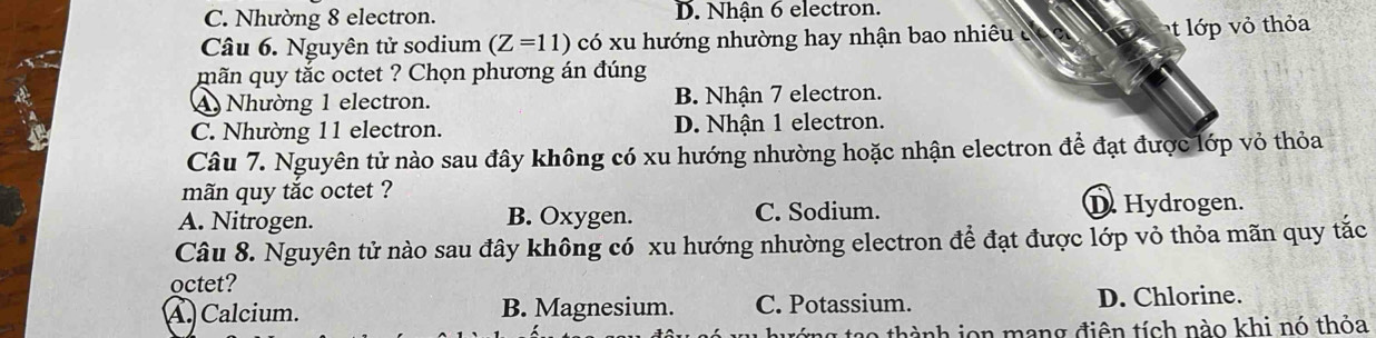 C. Nhường 8 electron. D. Nhận 6 electron.
Câu 6. Nguyên tử sodium (Z=11) có xu hướng nhường hay nhận bao nhiê c t lớp vỏ thỏa
mãn quy tắc octet ? Chọn phương án đúng
A Nhường 1 electron. B. Nhận 7 electron.
C. Nhường 11 electron. D. Nhận 1 electron.
Câu 7. Nguyên tử nào sau đây không có xu hướng nhường hoặc nhận electron để đạt được lớp vỏ thỏa
mãn quy tắc octet ?
A. Nitrogen. B. Oxygen. C. Sodium. D. Hydrogen.
Câu 8. Nguyên tử nào sau đây không có xu hướng nhường electron để đạt được lớp vỏ thỏa mãn quy tắc
octet?
A. Calcium. B. Magnesium. C. Potassium. D. Chlorine.
o thành ion mang điên tích nào khi nó thỏa