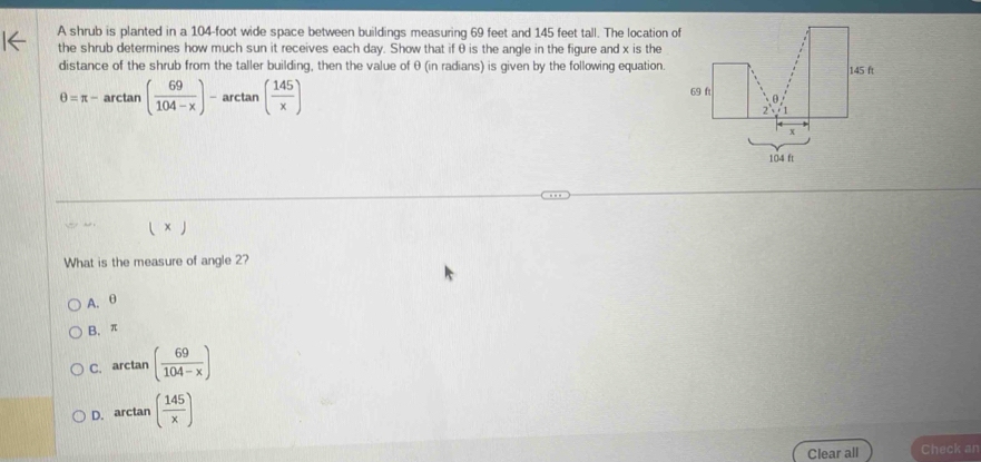 A shrub is planted in a 104-foot wide space between buildings measuring 69 feet and 145 feet tall. The location of
the shrub determines how much sun it receives each day. Show that if θ is the angle in the figure and x is the
distance of the shrub from the taller building, then the value of θ (in radians) is given by the following equation.
θ =π -arctan ( 69/104-x )- arctan ax ( 145/x )
□  
( × )
What is the measure of angle 2?
A. θ
B. π
C. arctan ( 69/104-x )
D. arctan ( 145/x )
Clear all Check an